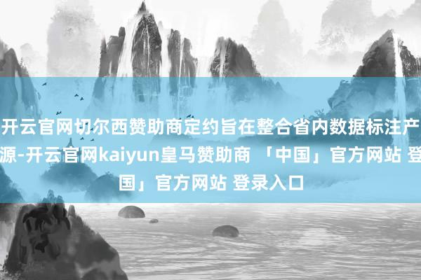 开云官网切尔西赞助商定约旨在整合省内数据标注产业链资源-开云官网kaiyun皇马赞助商 「中国」官方网站 登录入口