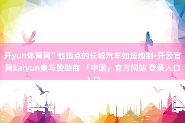 开yun体育网”他指点的长城汽车如法炮制-开云官网kaiyun皇马赞助商 「中国」官方网站 登录入口