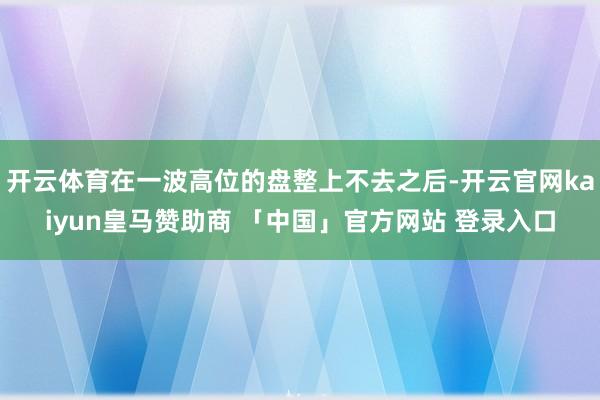 开云体育在一波高位的盘整上不去之后-开云官网kaiyun皇马赞助商 「中国」官方网站 登录入口