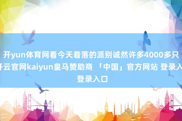 开yun体育网看今天着落的派别诚然许多4000多只-开云官网kaiyun皇马赞助商 「中国」官方网站 登录入口