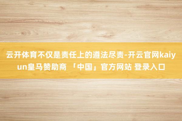 云开体育不仅是责任上的遵法尽责-开云官网kaiyun皇马赞助商 「中国」官方网站 登录入口