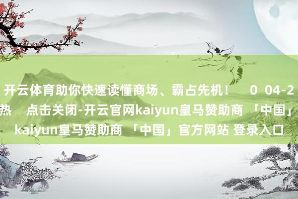 开云体育助你快速读懂商场、霸占先机！    0  04-25 14:15     一财最热    点击关闭-开云官网kaiyun皇马赞助商 「中国」官方网站 登录入口