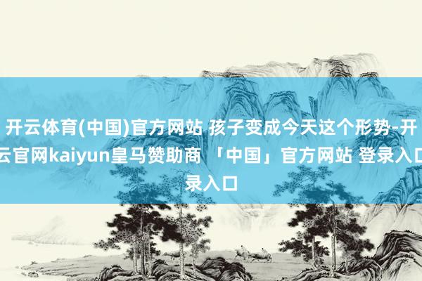 开云体育(中国)官方网站 孩子变成今天这个形势-开云官网kaiyun皇马赞助商 「中国」官方网站 登录入口