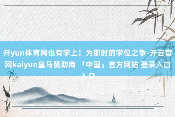 开yun体育网也有学上!为那时的学位之争-开云官网kaiyun皇马赞助商 「中国」官方网站 登录入口