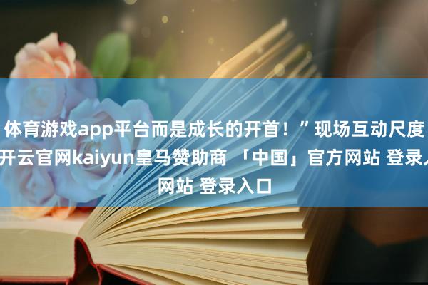 体育游戏app平台而是成长的开首！”现场互动尺度中-开云官网kaiyun皇马赞助商 「中国」官方网站 登录入口