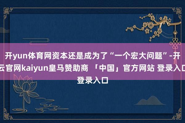 开yun体育网资本还是成为了“一个宏大问题”-开云官网kaiyun皇马赞助商 「中国」官方网站 登录入口