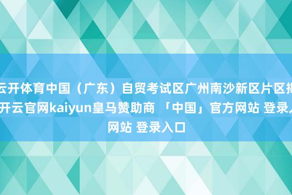 云开体育中国（广东）自贸考试区广州南沙新区片区揭牌-开云官网kaiyun皇马赞助商 「中国」官方网站 登录入口