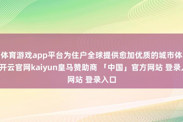体育游戏app平台为住户全球提供愈加优质的城市体验-开云官网kaiyun皇马赞助商 「中国」官方网站 登录入口