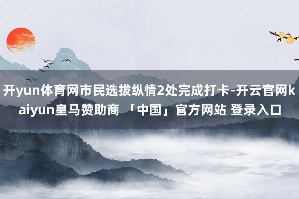开yun体育网市民选拔纵情2处完成打卡-开云官网kaiyun皇马赞助商 「中国」官方网站 登录入口