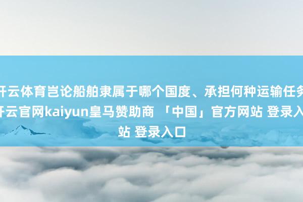 开云体育岂论船舶隶属于哪个国度、承担何种运输任务-开云官网kaiyun皇马赞助商 「中国」官方网站 登录入口