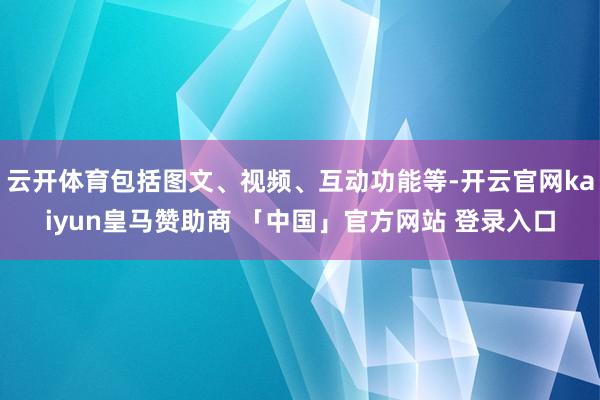 云开体育包括图文、视频、互动功能等-开云官网kaiyun皇马赞助商 「中国」官方网站 登录入口