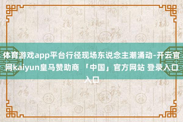体育游戏app平台行径现场东说念主潮涌动-开云官网kaiyun皇马赞助商 「中国」官方网站 登录入口