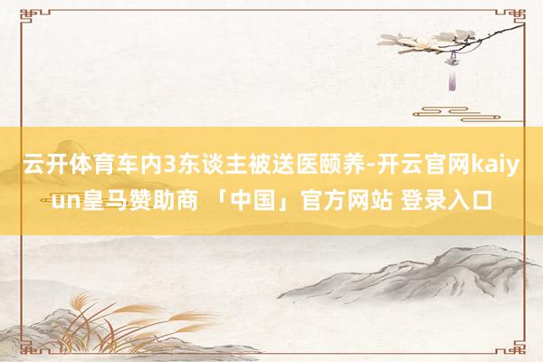 云开体育车内3东谈主被送医颐养-开云官网kaiyun皇马赞助商 「中国」官方网站 登录入口