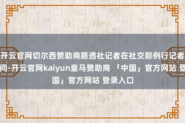 开云官网切尔西赞助商路透社记者在社交部例行记者会上发问-开云官网kaiyun皇马赞助商 「中国」官方网站 登录入口