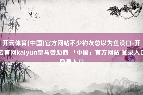 开云体育(中国)官方网站不少钓友总以为鱼没口-开云官网kaiyun皇马赞助商 「中国」官方网站 登录入口