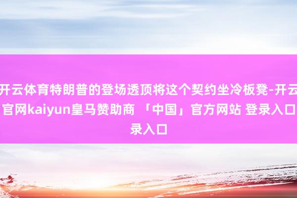 开云体育特朗普的登场透顶将这个契约坐冷板凳-开云官网kaiyun皇马赞助商 「中国」官方网站 登录入口