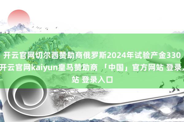 开云官网切尔西赞助商俄罗斯2024年试验产金330吨-开云官网kaiyun皇马赞助商 「中国」官方网站 登录入口