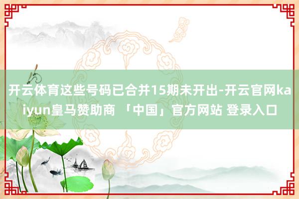 开云体育这些号码已合并15期未开出-开云官网kaiyun皇马赞助商 「中国」官方网站 登录入口