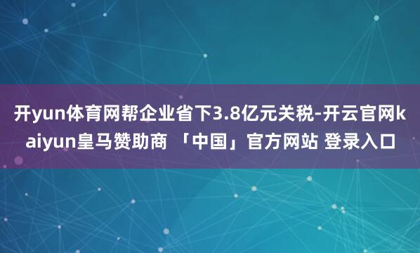 开yun体育网帮企业省下3.8亿元关税-开云官网kaiyun皇马赞助商 「中国」官方网站 登录入口