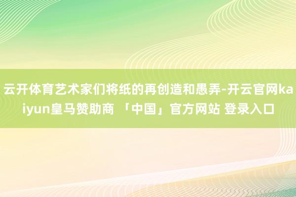 云开体育艺术家们将纸的再创造和愚弄-开云官网kaiyun皇马赞助商 「中国」官方网站 登录入口