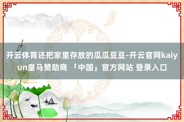 开云体育还把家里存放的瓜瓜豆豆-开云官网kaiyun皇马赞助商 「中国」官方网站 登录入口