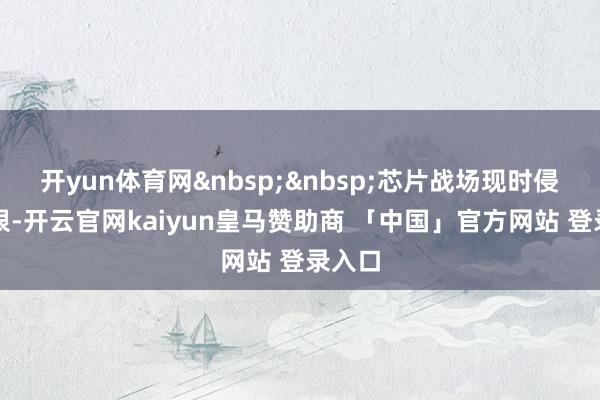 开yun体育网&nbsp;&nbsp;芯片战场现时侵略得很-开云官网kaiyun皇马赞助商 「中国」官方网站 登录入口