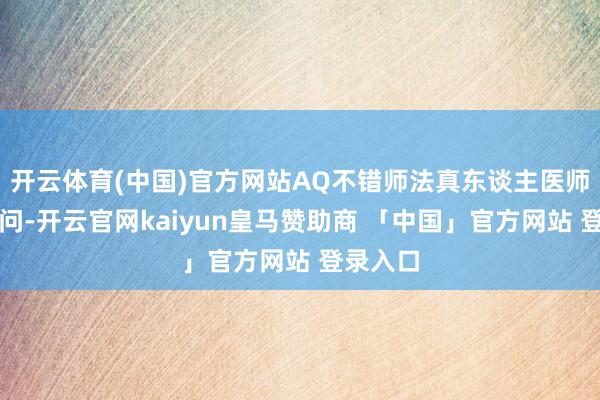 开云体育(中国)官方网站AQ不错师法真东谈主医师进行追问-开云官网kaiyun皇马赞助商 「中国」官方网站 登录入口