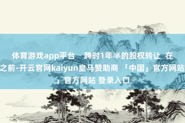 体育游戏app平台    跨时1年半的股权转让  在本次线路之前-开云官网kaiyun皇马赞助商 「中国」官方网站 登录入口