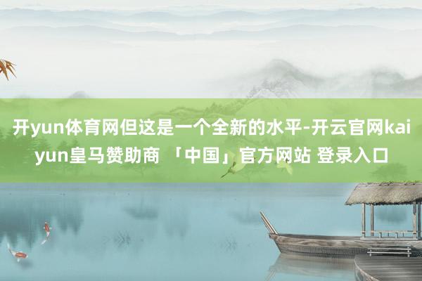 开yun体育网但这是一个全新的水平-开云官网kaiyun皇马赞助商 「中国」官方网站 登录入口