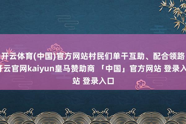开云体育(中国)官方网站村民们单干互助、配合领路-开云官网kaiyun皇马赞助商 「中国」官方网站 登录入口
