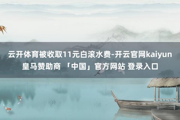 云开体育被收取11元白滚水费-开云官网kaiyun皇马赞助商 「中国」官方网站 登录入口