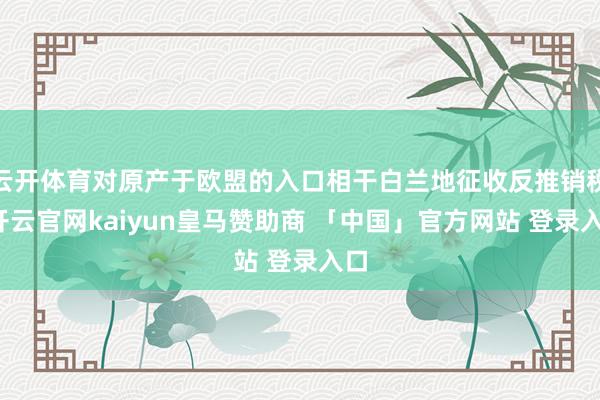 云开体育对原产于欧盟的入口相干白兰地征收反推销税-开云官网kaiyun皇马赞助商 「中国」官方网站 登录入口