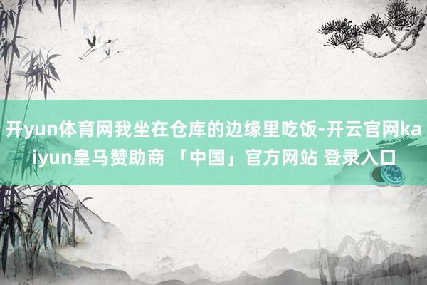 开yun体育网我坐在仓库的边缘里吃饭-开云官网kaiyun皇马赞助商 「中国」官方网站 登录入口