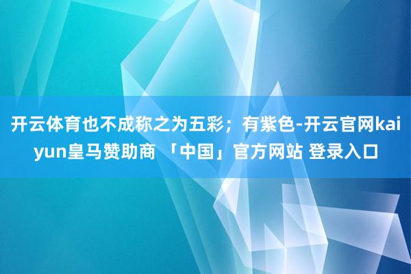 开云体育也不成称之为五彩；有紫色-开云官网kaiyun皇马赞助商 「中国」官方网站 登录入口