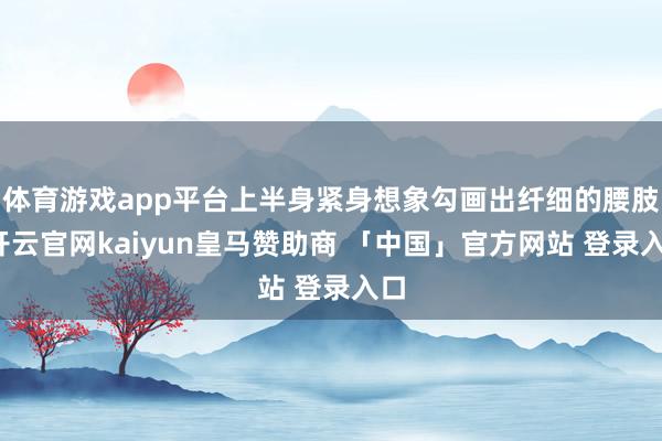 体育游戏app平台上半身紧身想象勾画出纤细的腰肢-开云官网kaiyun皇马赞助商 「中国」官方网站 登录入口