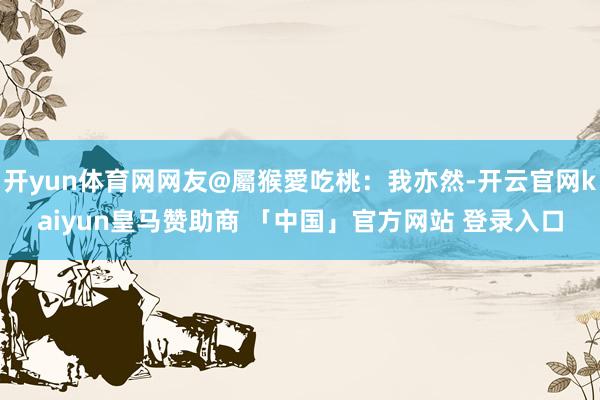开yun体育网网友@屬猴愛吃桃：我亦然-开云官网kaiyun皇马赞助商 「中国」官方网站 登录入口