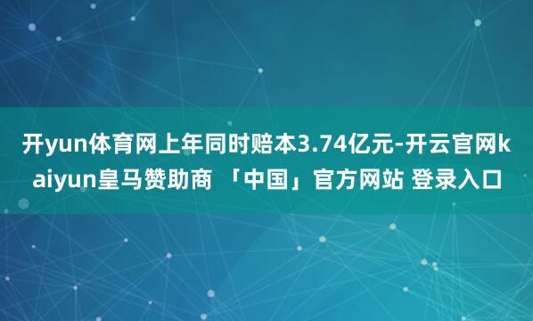 开yun体育网上年同时赔本3.74亿元-开云官网kaiyun皇马赞助商 「中国」官方网站 登录入口