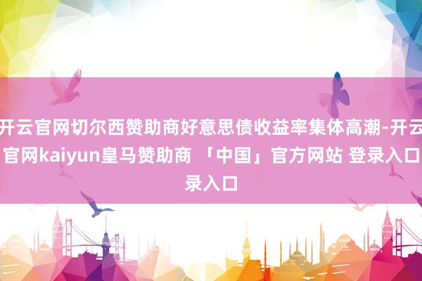 开云官网切尔西赞助商好意思债收益率集体高潮-开云官网kaiyun皇马赞助商 「中国」官方网站 登录入口