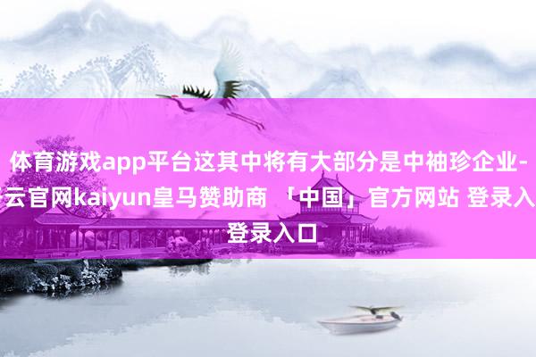 体育游戏app平台这其中将有大部分是中袖珍企业-开云官网kaiyun皇马赞助商 「中国」官方网站 登录入口