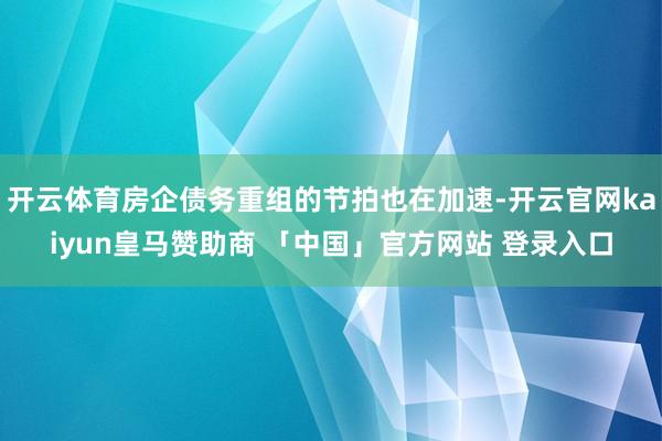 开云体育房企债务重组的节拍也在加速-开云官网kaiyun皇马赞助商 「中国」官方网站 登录入口