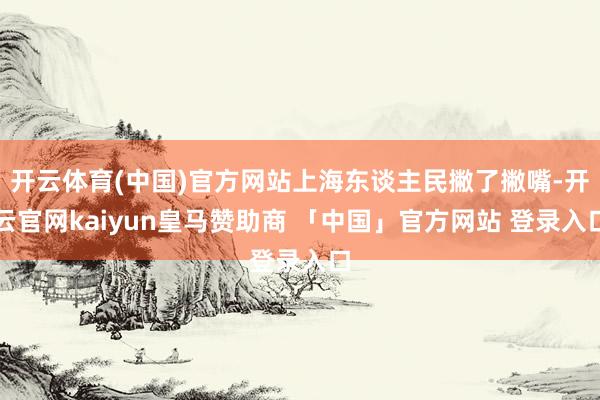 开云体育(中国)官方网站上海东谈主民撇了撇嘴-开云官网kaiyun皇马赞助商 「中国」官方网站 登录入口