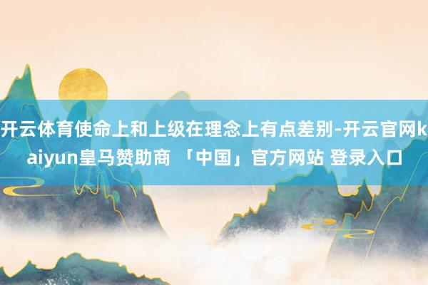 开云体育使命上和上级在理念上有点差别-开云官网kaiyun皇马赞助商 「中国」官方网站 登录入口