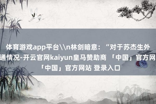 体育游戏app平台\n林剑暗意：“对于苏杰生外长访华的沟通情况-开云官网kaiyun皇马赞助商 「中国」官方网站 登录入口