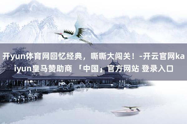 开yun体育网回忆经典，嘶嘶大闯关！-开云官网kaiyun皇马赞助商 「中国」官方网站 登录入口