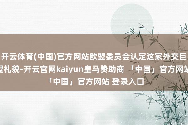 开云体育(中国)官方网站欧盟委员会认定这家外交巨头违抗欧盟礼貌-开云官网kaiyun皇马赞助商 「中国」官方网站 登录入口
