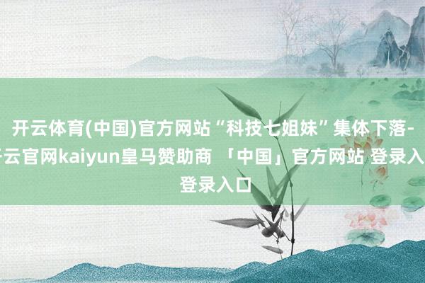 开云体育(中国)官方网站“科技七姐妹”集体下落-开云官网kaiyun皇马赞助商 「中国」官方网站 登录入口