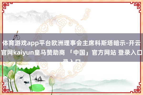 体育游戏app平台欧洲理事会主席科斯塔暗示-开云官网kaiyun皇马赞助商 「中国」官方网站 登录入口