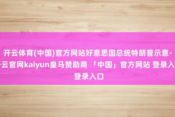开云体育(中国)官方网站好意思国总统特朗普示意-开云官网kaiyun皇马赞助商 「中国」官方网站 登录入口