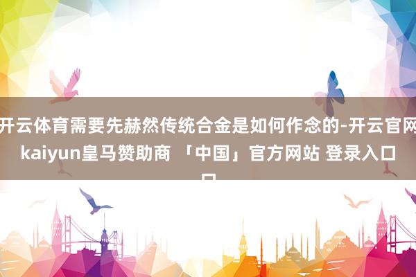 开云体育需要先赫然传统合金是如何作念的-开云官网kaiyun皇马赞助商 「中国」官方网站 登录入口