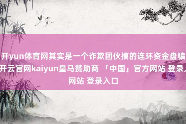 开yun体育网其实是一个诈欺团伙搞的连环资金盘骗局-开云官网kaiyun皇马赞助商 「中国」官方网站 登录入口
